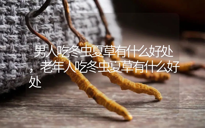 男人吃冬蟲夏草有什么好處，老年人吃冬蟲夏草有什么好處